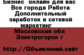 Бизнес- онлайн для вас! - Все города Работа » Дополнительный заработок и сетевой маркетинг   . Московская обл.,Электрогорск г.